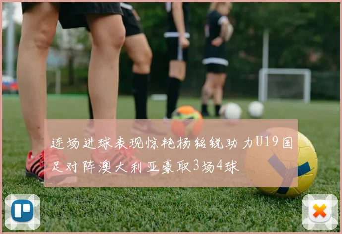 连场进球表现惊艳杨铭锐助力U19国足对阵澳大利亚豪取3场4球