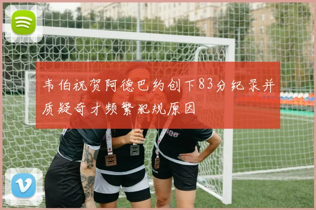 韦伯祝贺阿德巴约创下83分纪录并质疑奇才频繁犯规原因