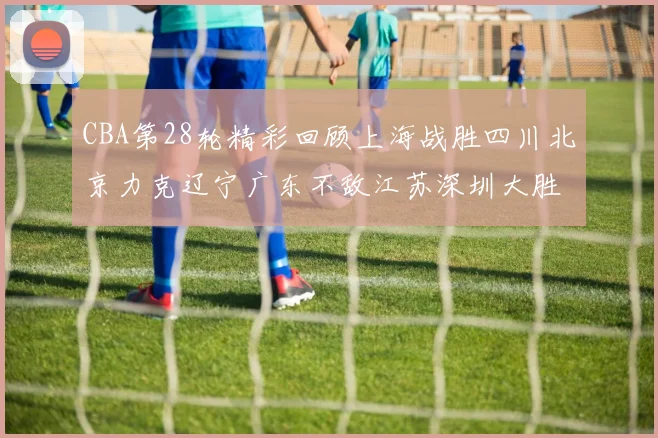 CBA第28轮精彩回顾上海战胜四川北京力克辽宁广东不敌江苏深圳大胜新疆