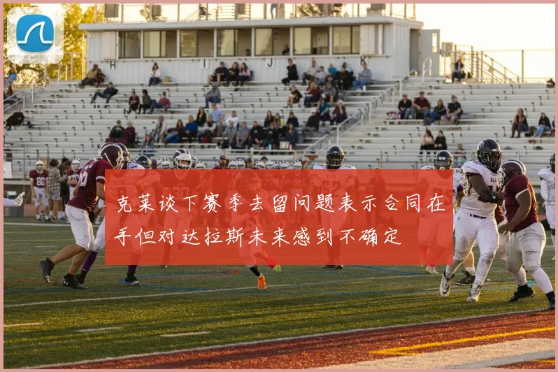 克莱谈下赛季去留问题表示合同在手但对达拉斯未来感到不确定