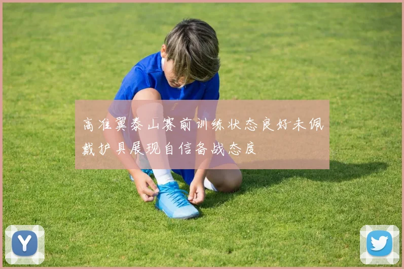 高准翼泰山赛前训练状态良好未佩戴护具展现自信备战态度