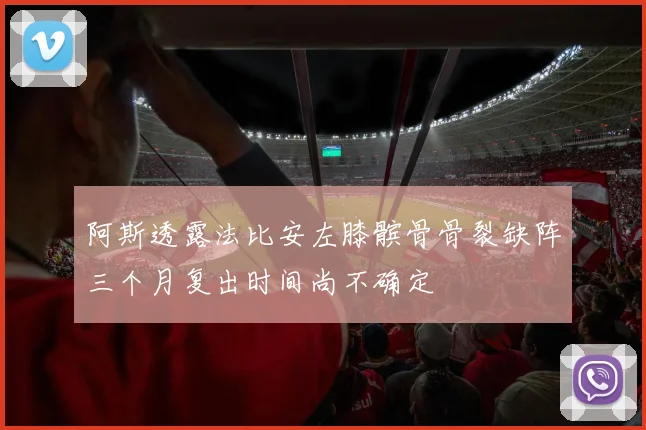 阿斯透露法比安左膝髌骨骨裂缺阵三个月复出时间尚不确定