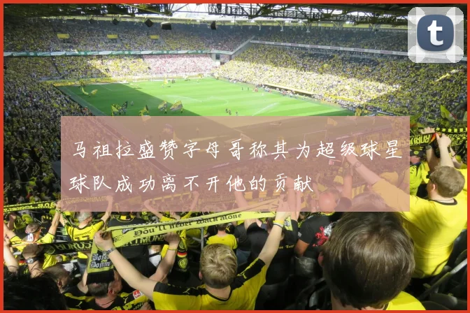 马祖拉盛赞字母哥称其为超级球星球队成功离不开他的贡献