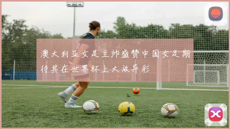澳大利亚女足主帅盛赞中国女足期待其在世界杯上大放异彩